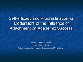 Self-efficacy and Procrastination as
  Moderators of the Influence of
Attachment on Academic Success

           _____________________________________

                   Robert M. Kurland, Ph.D.
                     Harold I. Siegel, Ph.D.
     Rutgers University - Newark, Department of Psychology
 