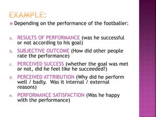  Depending on the performance of the footballer:
a. RESULTS OF PERFORMANCE (was he successful
or not according to his goal)
b. SUBJECTIVE OUTCOME (How did other people
rate the performance)
c. PERCEIVED SUCCESS (whether the goal was met
or not, did he feel like he succeeded?)
d. PERCEIVED ATTRIBUTION (Why did he perform
well / badly. Was it internal / external
reasons)
e. PERFORMANCE SATISFACTION (Was he happy
with the performance)
 