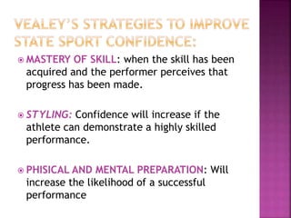  MASTERY OF SKILL: when the skill has been
acquired and the performer perceives that
progress has been made.
 STYLING: Confidence will increase if the
athlete can demonstrate a highly skilled
performance.
 PHISICAL AND MENTAL PREPARATION: Will
increase the likelihood of a successful
performance
 