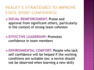  SOCIAL REINFORCEMENT: Praise and
approval from significant others, particularly
in the context of strong team cohesion
 EFFECTIVE LEADERSHIP: Promotes
confidence in team members
 ENVIRONMENTAL COMFORT: People who lack
self confidence will be helped if the working
conditions are suitable (ex: a novice should
not be observed when learning a new skill)
 