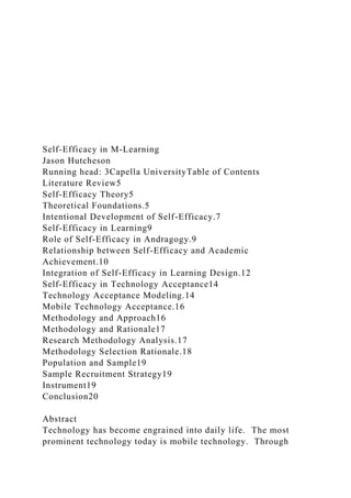 Self-Efficacy in M-Learning
Jason Hutcheson
Running head: 3Capella UniversityTable of Contents
Literature Review5
Self-Efficacy Theory5
Theoretical Foundations.5
Intentional Development of Self-Efficacy.7
Self-Efficacy in Learning9
Role of Self-Efficacy in Andragogy.9
Relationship between Self-Efficacy and Academic
Achievement.10
Integration of Self-Efficacy in Learning Design.12
Self-Efficacy in Technology Acceptance14
Technology Acceptance Modeling.14
Mobile Technology Acceptance.16
Methodology and Approach16
Methodology and Rationale17
Research Methodology Analysis.17
Methodology Selection Rationale.18
Population and Sample19
Sample Recruitment Strategy19
Instrument19
Conclusion20
Abstract
Technology has become engrained into daily life. The most
prominent technology today is mobile technology. Through
 