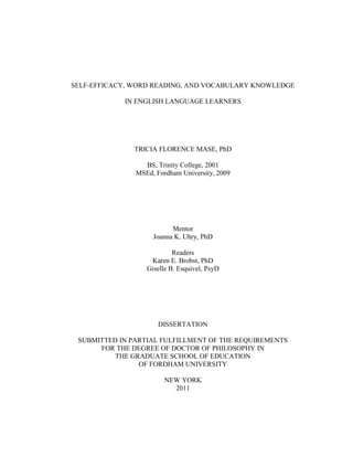SELF-EFFICACY, WORD READING, AND VOCABULARY KNOWLEDGE
IN ENGLISH LANGUAGE LEARNERS
TRICIA FLORENCE MASE, PhD
BS, Trinity College, 2001
MSEd, Fordham University, 2009
Mentor
Joanna K. Uhry, PhD
Readers
Karen E. Brobst, PhD
Giselle B. Esquivel, PsyD
DISSERTATION
SUBMITTED IN PARTIAL FULFILLMENT OF THE REQUIREMENTS
FOR THE DEGREE OF DOCTOR OF PHILOSOPHY IN
THE GRADUATE SCHOOL OF EDUCATION
OF FORDHAM UNIVERSITY
NEW YORK
2011
 