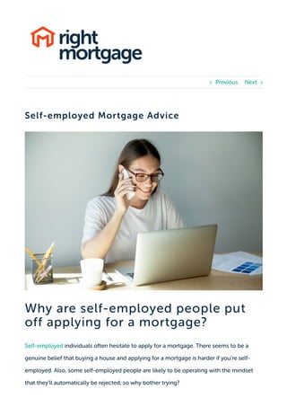 Self-employed Mortgage Advice
Why are self-employed people put
off applying for a mortgage?
Self-employed individuals often hesitate to apply for a mortgage. There seems to be a
genuine belief that buying a house and applying for a mortgage is harder if you’re self-
employed. Also, some self-employed people are likely to be operating with the mindset
that they’ll automatically be rejected, so why bother trying?
Previous Next 
 