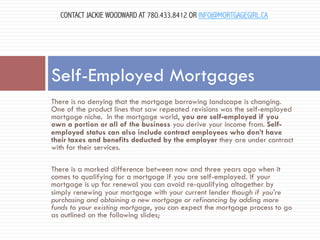 CONTACT JACKIE WOODWARD AT 780.433.8412 OR INFO@MORTGAGEGIRL.CA

Self-Employed Mortgages
There is no denying that the mortgage borrowing landscape is changing.
One of the product lines that saw repeated revisions was the self-employed
mortgage niche.  In the mortgage world, you are self-employed if you
own a portion or all of the business you derive your income from. Selfemployed status can also include contract employees who don’t have
their taxes and benefits deducted by the employer they are under contract
with for their services.
There is a marked difference between now and three years ago when it
comes to qualifying for a mortgage if you are self-employed. If your
mortgage is up for renewal you can avoid re-qualifying altogether by
simply renewing your mortgage with your current lender though if you’re
purchasing and obtaining a new mortgage or refinancing by adding more
funds to your existing mortgage, you can expect the mortgage process to go
as outlined on the following slides;

 