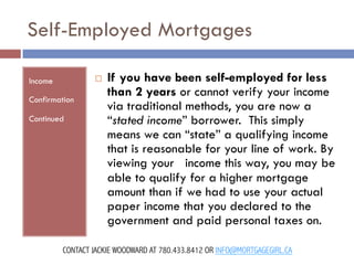 Self-Employed Mortgages
¨ 

Income
Confirmation
Continued

If you have been self-employed for less
than 2 years or cannot verify your income
via traditional methods, you are now a
“stated income” borrower.  This simply
means we can “state” a qualifying income
that is reasonable for your line of work. By
viewing your   income this way, you may be
able to qualify for a higher mortgage
amount than if we had to use your actual
paper income that you declared to the
government and paid personal taxes on. 

CONTACT JACKIE WOODWARD AT 780.433.8412 OR INFO@MORTGAGEGIRL.CA

 