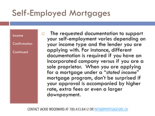 Self-Employed Mortgages
¨ 

Income
Confirmation
Continued

  The requested documentation to support
your self-employment varies depending on
your income type and the lender you are
applying with. For instance, different
documentation is required if you have an
incorporated company versus if you are a
sole proprietor.  When you are applying
for a mortgage under a “stated income”
mortgage program, don’t be surprised if
your approval is accompanied by higher
rate, extra fees or even a larger
downpayment.

CONTACT JACKIE WOODWARD AT 780.433.8412 OR INFO@MORTGAGEGIRL.CA

 