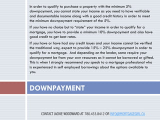 In order to qualify to purchase a property with the minimum 5%
downpayment, you cannot state your income as you need to have verifiable
and documentable income along with a good credit history in order to meet
the minimum downpayment requirement of the 5%.
If you have no choice but to “state” your income in order to qualify for a
mortgage, you have to provide a minimum 10% downpayment and also have
good credit to get best rates.
If you have or have had any credit issues and your income cannot be verified
the traditional way, expect to provide 15% – 25% downpayment in order to
qualify for a mortgage.  And depending on the lender, some require your
downpayment be from your own resources as it cannot be borrowed or gifted.
This is when I strongly recommend you speak to a mortgage professional who
is experienced in self employed borrowings about the options available to
you.

DOWNPAYMENT
CONTACT JACKIE WOODWARD AT 780.433.8412 OR INFO@MORTGAGEGIRL.CA

 