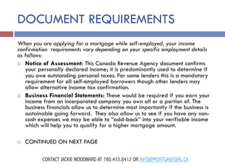 DOCUMENT REQUIREMENTS
When you are applying for a mortgage while self-employed, your income
confirmation  requirements vary depending on your specific employment details
as follows:
¨  Notice of Assessment: This Canada Revenue Agency document confirms
your personally declared income; it is predominantly used to determine if
you owe outstanding personal taxes. For some lenders this is a mandatory
requirement for all self-employed borrowers though other lenders may
allow alternative income tax confirmation.
¨  Business Financial Statements: These would be required if you earn your
income from an incorporated company you own all or a portion of. The
business financials allow us to determine most importantly if the business is
sustainable going forward.  They also allow us to see if you have any noncash expenses we may be able to “add-back” into your verifiable income
which will help you to qualify for a higher mortgage amount.
¨ 

CONTINUED ON NEXT PAGE
CONTACT JACKIE WOODWARD AT 780.433.8412 OR INFO@MORTGAGEGIRL.CA

 