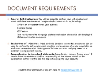 DOCUMENT REQUIREMENTS
¨ 

¨ 

¨ 

Proof of Self-Employment: You will be asked to confirm your self-employment
status and there are numerous acceptable documents to do so, including:
Articles of incorporation for your business
Business license
GST return
Talk to your favorite mortgage professional about alternative self-employed
status confirmation documents
Tax Returns or T1 Generals: These detailed personal income tax documents can be
used to confirm the self-employment earnings and expenses of a sole proprietor as
well as to determine what other types of income you earn and pay taxes on in
addition to employment income.
Personal and/or business bank statements: Some lenders request 3, 6 or even 12
months bank statements to confirm reasonability of the income stated on the
application as they want to see the deposits going into your accounts.

CONTACT JACKIE WOODWARD AT 780.433.8412 OR INFO@MORTGAGEGIRL.CA

 