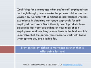 Qualifying for a mortgage when you’re self-employed can
be tough though you can make the process a bit easier on
yourself by working with a mortgage professional who has
experience in obtaining mortgage approvals for selfemployed borrowers. Since these types of products have
guidelines that vary depending on your type of selfemployment and how long you’ve been in the business, it is
imperative that the person you choose to work with knows
what options you are eligible for.

Stay on top by picking a mortgage solution that is
affordable for you!

CONTACT JACKIE WOODWARD AT 780.433.8412 OR INFO@MORTGAGEGIRL.CA

 
