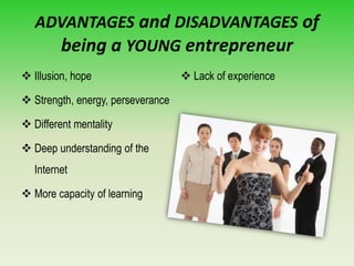 ADVANTAGES and DISADVANTAGES of
being a YOUNG entrepreneur
 Illusion, hope
 Strength, energy, perseverance
 Different mentality
 Deep understanding of the
Internet
 More capacity of learning
 Lack of experience
 