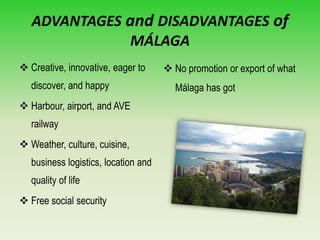 ADVANTAGES and DISADVANTAGES of
MÁLAGA
 Creative, innovative, eager to
discover, and happy
 Harbour, airport, and AVE
railway
 Weather, culture, cuisine,
business logistics, location and
quality of life
 Free social security
 No promotion or export of what
Málaga has got
 