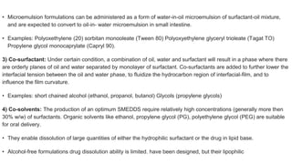 • Microemulsion formulations can be administered as a form of water-in-oil microemulsion of surfactant-oil mixture,
and are expected to convert to oil-in- water microemulsion in small intestine.
• Examples: Polyoxethylene (20) sorbitan monooleate (Tween 80) Polyoxyethylene glyceryl trioleate (Tagat TO)
Propylene glycol monocaprylate (Capryl 90).
3) Co-surfactant: Under certain condition, a combination of oil, water and surfactant will result in a phase where there
are orderly planes of oil and water separated by monolayer of surfactant. Co-surfactants are added to further lower the
interfacial tension between the oil and water phase, to fluidize the hydrocarbon region of interfacial-film, and to
influence the film curvature.
• Examples: short chained alcohol (ethanol, propanol, butanol) Glycols (propylene glycols)
4) Co-solvents: The production of an optimum SMEDDS require relatively high concentrations (generally more then
30% w/w) of surfactants. Organic solvents like ethanol, propylene glycol (PG), polyethylene glycol (PEG) are suitable
for oral delivery.
• They enable dissolution of large quantities of either the hydrophilic surfactant or the drug in lipid base.
• Alcohol-free formulations drug dissolution ability is limited. have been designed, but their lipophilic
 