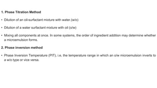 1. Phase Titration Method
• Dilution of an oil-surfactant mixture with water.(w/o)
• Dilution of a water surfactant mixture with oil (o/w)
• Mixing all components at once. In some systems, the order of ingredient addition may determine whether
a microemulsion forms.
2. Phase inversion method
• Phase Inversion Temperature (PIT), i.e, the temperature range in which an o/w microemulsion inverts to
a w/o type or vice versa.
 