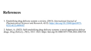 References
1. Emulsifying drug delivery system: a review. (2013). International Journal of
Pharmaceutical Sciences and Research, 4(12). https://doi.org/10.13040/ijpsr.0975-
8232.4(12).4494-07
2. Salawi, A. (2022). Self-emulsifying drug delivery systems: a novel approach to deliver
drugs. Drug Delivery, 29(1), 1811–1823. https://doi.org/10.1080/10717544.2022.2083724
 