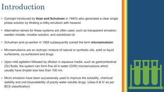 Introduction
• Concept introduced by Hoar and Schulman in 1940's who generated a clear single
phase solution by titrating a milky emulsion with hexanol.
• Alternative names for these systems are often used, such as transparent emulsion,
swollen micelle, micellar solution, and solubilized oil.
• Schulman and co-worker in 1959 subsequently coined the term microemulsion.
• Microemulsions are an isotropic mixture of natural or synthetic oils, solid or liquid
surfactants, co-surfactant and drugs.
• Upon mild agitation followed by dilution in aqueous media, such as gastrointestinal
(GI) fluids, the system can form fine oil in water (O/W) microemulsions which
usually have droplet size less than 100 nm.
• Micro emulsion have been successively used to improve the solubility, chemical
stability and oral bioavailability of poorly water soluble drugs. (class II & IV as per
BCS classification)
 