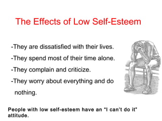 -They are dissatisfied with their lives.
-They spend most of their time alone.
-They complain and criticize.
-They worry about everything and do
nothing.
People with low self-esteem have an “I can’t do it”
attitude.
The Effects of Low Self-Esteem
 