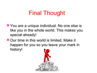 Final Thought
 You are a unique individual. No one else is
like you in the whole world. This makes you
special already!
 Our time in this world is limited. Make it
happen for you so you leave your mark in
history!
 