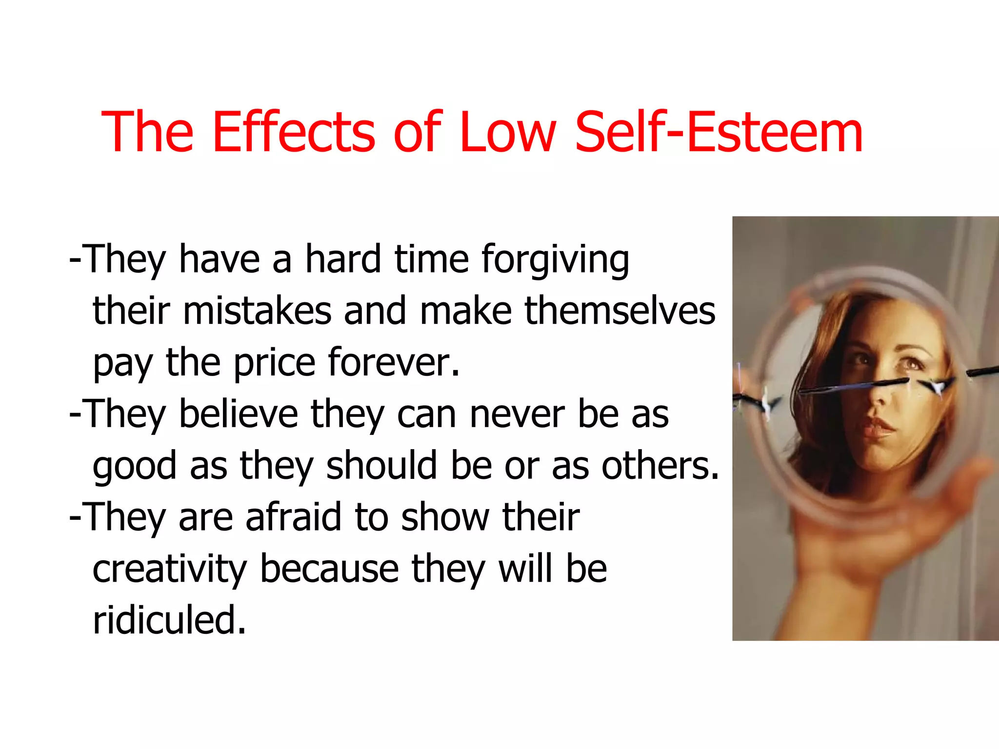 The Effects of Low Self-Esteem

-They have a hard time forgiving
 their mistakes and make themselves
 pay the price forever.
-They believe they can never be as
 good as they should be or as others.
-They are afraid to show their
 creativity because they will be
 ridiculed.
 