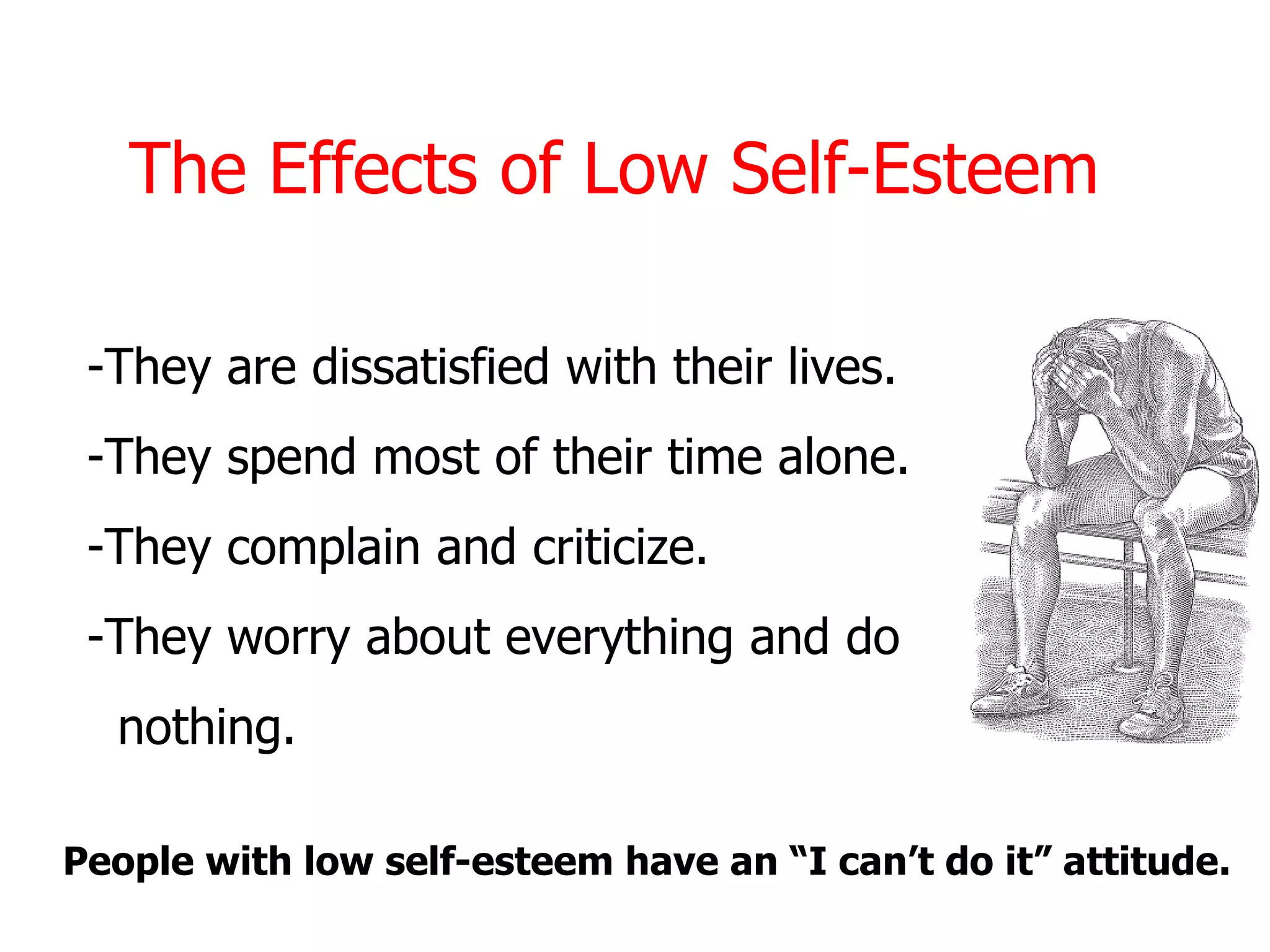 The Effects of Low Self-Esteem

 -They are dissatisfied with their lives.
 -They spend most of their time alone.
 -They complain and criticize.
 -They worry about everything and do
  nothing.

People with low self-esteem have an “I can’t do it” attitude.
 