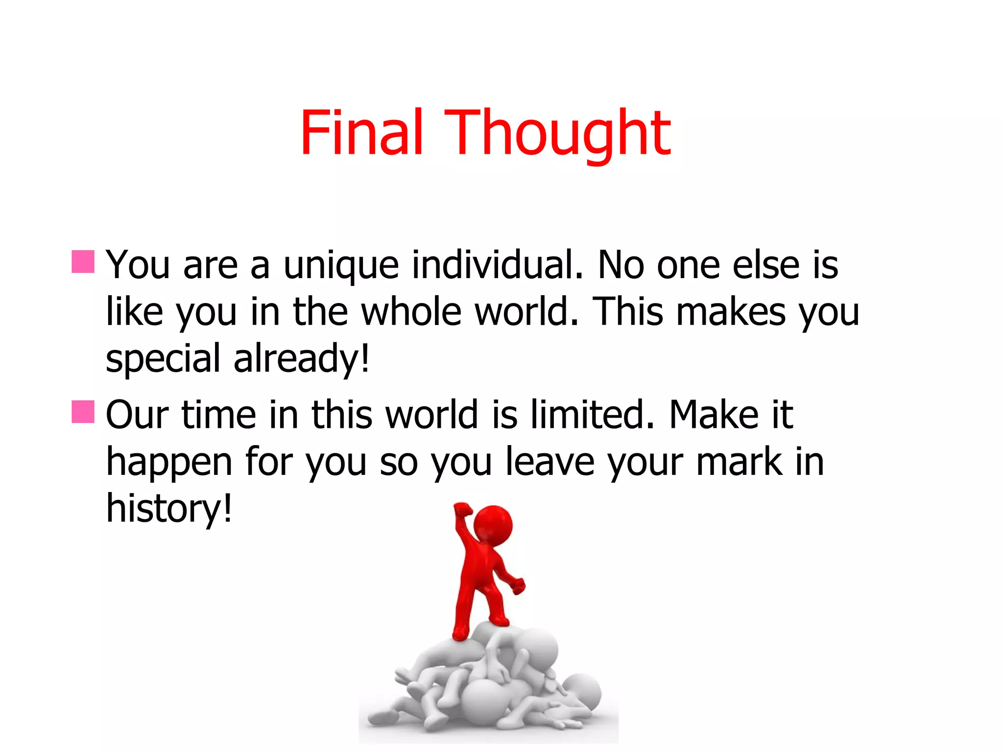 Final Thought
 You are a unique individual. No one else is
  like you in the whole world. This makes you
  special already!
 Our time in this world is limited. Make it
  happen for you so you leave your mark in
  history!
 