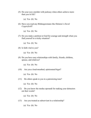 (5) Do your eyes smolder with jealousy when others achieve more
    than you in life?

       (a) Yes (b) No

(6) Have you read any Bildungsromans like Dickens’s David
    Copperfield?

       (a) Yes (b) No

(7) Do you make a petition to God for courage and strength when you
    find yourself in a tricky situation?

       (a) Yes (b) No

(8) Is faith vital to you?

       (a) Yes (b) No

(9) Do you have easy relationships with family, friends, children,
    spouse, and relatives?

       (a) Yes (b) No

(10)   Are you a loud-mouthed, opinionated bigot?

       (a) Yes (b) No

(11)   Do others speak to you in a patronizing tone?

       (a) Yes (b) No

(12) Do you know the modus operandi for making your detractors
    eat their words?

       (a) Yes (b) No

(13)   Are you treated as subservient in a relationship?

       (a) Yes (b) No
 