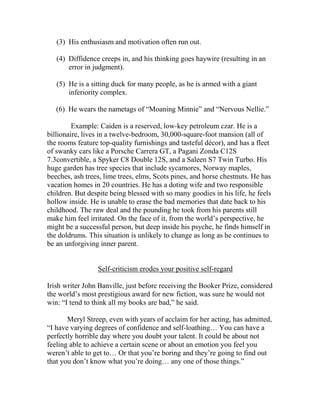 (3) His enthusiasm and motivation often run out.

   (4) Diffidence creeps in, and his thinking goes haywire (resulting in an
       error in judgment).

   (5) He is a sitting duck for many people, as he is armed with a giant
       inferiority complex.

   (6) He wears the nametags of “Moaning Minnie” and “Nervous Nellie.”

         Example: Caiden is a reserved, low-key petroleum czar. He is a
billionaire, lives in a twelve-bedroom, 30,000-square-foot mansion (all of
the rooms feature top-quality furnishings and tasteful décor), and has a fleet
of swanky cars like a Porsche Carrera GT, a Pagani Zonda C12S
7.3convertible, a Spyker C8 Double 12S, and a Saleen S7 Twin Turbo. His
huge garden has tree species that include sycamores, Norway maples,
beeches, ash trees, lime trees, elms, Scots pines, and horse chestnuts. He has
vacation homes in 20 countries. He has a doting wife and two responsible
children. But despite being blessed with so many goodies in his life, he feels
hollow inside. He is unable to erase the bad memories that date back to his
childhood. The raw deal and the pounding he took from his parents still
make him feel irritated. On the face of it, from the world’s perspective, he
might be a successful person, but deep inside his psyche, he finds himself in
the doldrums. This situation is unlikely to change as long as he continues to
be an unforgiving inner parent.


                 Self-criticism erodes your positive self-regard

Irish writer John Banville, just before receiving the Booker Prize, considered
the world’s most prestigious award for new fiction, was sure he would not
win: “I tend to think all my books are bad,” he said.

       Meryl Streep, even with years of acclaim for her acting, has admitted,
“I have varying degrees of confidence and self-loathing… You can have a
perfectly horrible day where you doubt your talent. It could be about not
feeling able to achieve a certain scene or about an emotion you feel you
weren’t able to get to… Or that you’re boring and they’re going to find out
that you don’t know what you’re doing… any one of those things.”
 