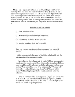 Many people regard self-criticism as healthy and a precondition for
learning. But it has more of a counterproductive effect. Remember, self-
criticism through unkind words is like a deadly missile that penetrates the
soul, producing a deep scar that can stay with you for life. I am not well
disposed toward this idea of self-criticism. We would be better off if we
focused on how good we are at an activity rather than how bad we are at it.
Self-criticism is never meant to be your companion. Please stay away from
it.

                            Reasons for low self-esteem

       (1) Poor academic record.

       (2) Self-loathing/self-sabotaging commentary.

       (3) Envisioning the future with pessimism.

       (4) Raising questions about one’s potential.


       How can a person transform his low self-esteem into high self-
       esteem?

         Gaige gives a detailed account of his initial turbulent life and the
       subsequent positive changes he made:

          He was born to alcoholic parents living in Maldives (an enchanted
       paradise on the equator, a necklace of tiny palm-studded coral islands
       surrounded by sparkling lagoons), who hurled snide remarks at him,
       saying, “You are nothing but a dirty, rotten skunk,” “You are only
       known for your bumbling incompetence,” and “You are a little
       thief.” And this helpless guy had to bear these taunts without a
       whimper.

            After 24 summers of his life had passed, Gaige’s self-esteem was
       at its nadir. He was crestfallen and emotionally repressed, and he
       moved with arthritic slowness. At this time, he had nothing to show
       for his life except his glaring miseries.
 
