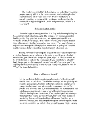 The rendezvous with life’s difficulties never ends. However, some
       people cope up with it in the correct manner, while others give in to
       alcoholism and other vices. Basically, if we do not believe in
       ourselves, neither in our capability nor in our goodness, then the
       universe is a frightening place. Ladies and gentlemen, the ball is in
       your court!

                          Confession of an actress

       “I am not happy with my porcelain skin. My belly button piercing has
become the butt of jokes for people. The bridge of my nose gives me the
heebie-jeebies. My gum line is uneven. I am a petite platinum blonde
without a healthy body image.” For all these reasons, she hates to stand in
front of the mirror. She has become her own enemy. This kind of squarely
negative self-perception of her physical appearance is giving her sleepless
nights. Shouldn’t she be avoiding this at all costs? Of course, yes!

       Feeling repulsed by certain parts of yourself is like declining to view
a rainbow because you are allergic to the color green. If you are fond of
other colors, you can at least accept the green, right? A rainbow would not
be pretty to look at without the color green. If you want to have a healthy
body image, you need to accept all parts of yourself. Otherwise, you’ll be
fighting ridiculous battles day in and day out. In any case, the loser will be
“You.” Be shrewd about this.


                         How is self-esteem formed?

       Let me shed some light upon the development of self-esteem: self-
       esteem starts in childhood. The kind of messages we are given by our
       parents, grandparents, brothers and sisters, relatives, teachers, peer
       group, family friends, and role models…carves our esteem. The
       pivotal idea involved here is, whatever imprints we experience on our
       minds during our formative years, we will retain throughout our
       lifetime. In simple and clear terms, if we received positive messages
       that cheered us on and gave us strength, there will be an increased
       possibility that we will develop high self-esteem. But if we were
       snubbed, insulted, and discouraged during our formative years, there
       is a great possibility we will develop low self-esteem. (Note: Genetic
 