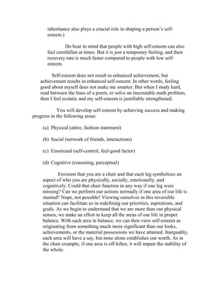 inheritance also plays a crucial role in shaping a person’s self-
       esteem.)

                Do bear in mind that people with high self-esteem can also
       feel crestfallen at times. But it is just a temporary feeling, and their
       recovery rate is much faster compared to people with low self-
       esteem.

         Self-esteem does not result in enhanced achievement, but
   achievement results in enhanced self-esteem. In other words, feeling
   good about myself does not make me smarter. But when I study hard,
   read between the lines of a poem, or solve an inscrutable math problem,
   then I feel ecstatic and my self-esteem is justifiably strengthened.

            You will develop self-esteem by achieving success and making
progress in the following areas:

    (a) Physical (attire, fashion statement)

    (b) Social (network of friends, interactions)

    (c) Emotional (self-control, feel-good factor)

    (d) Cognitive (reasoning, perceptual)

            Envision that you are a chair and that each leg symbolizes an
    aspect of who you are physically, socially, emotionally, and
    cognitively. Could that chair function in any way if one leg were
    missing? Can we perform our actions normally if one area of our life is
    stunted? Nope, not possible! Viewing ourselves in this reversible
    situation can facilitate us in redefining our priorities, aspirations, and
    goals. As we begin to understand that we are more than our physical
    senses, we make an effort to keep all the areas of our life in proper
    balance. With each area in balance, we can then view self-esteem as
    originating from something much more significant than our looks,
    achievements, or the material possessions we have attained. Inarguably,
    each area will have a say, but none alone establishes our worth. As in
    the chair example, if one area is off-kilter, it will impair the stability of
    the whole.
 