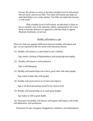 Caveat: We all have to strive to develop a healthy level of self-esteem.
     Not too much, and not too little. Too much self-esteem can make an
     individual behave in a cocky manner. Too little can make him become
     a “soft touch.”

               With a healthy level of self-esteem, an individual is likely to
     have a sensible view of his character, ability, and potential. He is less
     likely to become defensive or aggressive, and less likely to appear
     flustered, bombastic, or nervous.


                             Healthy self-esteem vs. ego

There are clear-cut, gigantic differences between healthy self-esteem and
ego. Let me expound on the two terms with maximum finesse:

(1) Healthy self-esteem is a calm belief in one’s abilities.

     Ego entails a feeling of bigheadedness and acting high and mighty.

(2) Healthy self-esteem is self-productive.

     Ego is self-damaging.

(3) Healthy self-esteem helps one to have good vibes with other people.

     Ego results in bad vibes with people.

(4) Healthy self-esteem drives us to learn and improve.

     Ego is all about presuming oneself to be a know-it-all.

(5) Healthy self-esteem helps us to reach great heights.

     Ego makes us fall to great depths.

 (6) Synonyms for healthy self-esteem: self-regard, self-respect, self-worth,
self-admiration, self-satisfaction.

   Synonyms for ego: arrogance, braggadocio, cockiness, inconsiderateness.
 