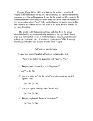 Egoistic Hitler: When Hitler was looking for a driver, he quizzed
roughly thirty candidates for the job. He handpicked the shortest man in the
group and kept him as his personal driver for the rest of his life— despite the
fact that the man needed special blocks under the driver’s seat in order to see
over the steering wheel. Phew! Hitler used others as stooges to promote his
own interests. He did not have a kind bone in his body. He was famous for
his chest-thumping.

       The gospel truth that comes out loud and clear from the above
scenario is healthy self-esteem clearly scores over the ego (10/10 times).
Ergo, as a parting shot, I want to reiterate that you should develop healthy
self-esteem (a person’s No. 1 friend) over ego (a person’s No. 1 enemy).
Thumbs-up to healthy self-esteem, thumbs down to ego!


                          Self-esteem questionnaire

     Assess your general level of self-esteem by taking this test:

          Answer the following questions with “Yes” or “No.”


     (1) Do you have a bottomless belief in yourself?

         (a) Yes (b) No

     (2) Are you ready to “bite the bullet” when the cards are stacked
         against you?

            (a) Yes (b) No

     (3) Are you a great proselytizer of positivism?

            (a) Yes (b) No

     (4) Do you begin each day on a “fresh note?”

            (a) Yes (b) No
 