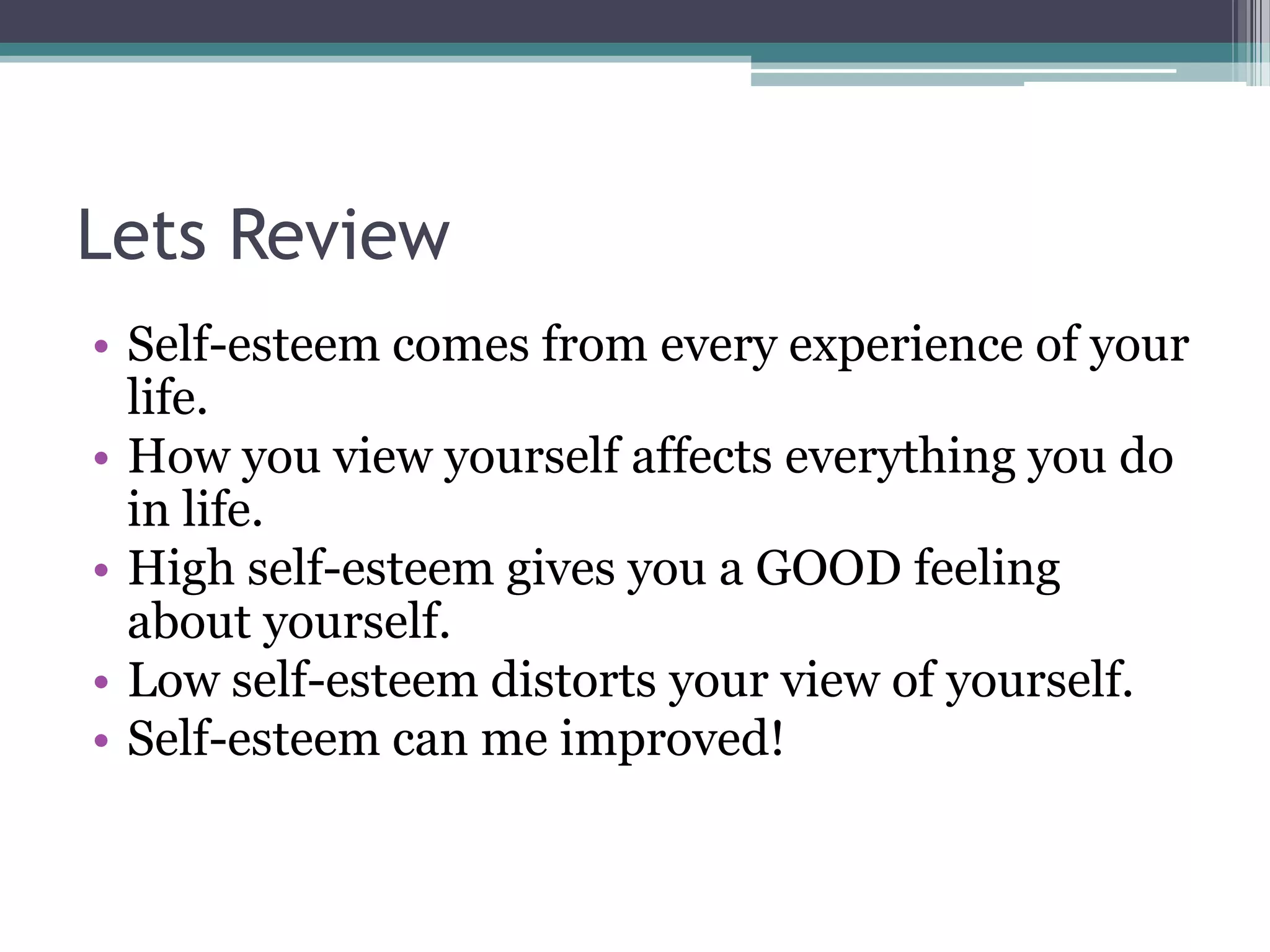 Lets Review
• Self-esteem comes from every experience of your
  life.
• How you view yourself affects everything you do
  in life.
• High self-esteem gives you a GOOD feeling
  about yourself.
• Low self-esteem distorts your view of yourself.
• Self-esteem can me improved!
 