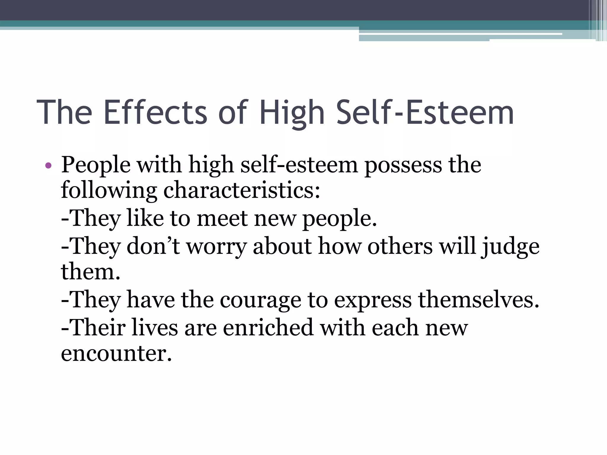 The Effects of High Self-Esteem
• People with high self-esteem possess the
  following characteristics:
  -They like to meet new people.
  -They don’t worry about how others will judge
  them.
  -They have the courage to express themselves.
  -Their lives are enriched with each new
  encounter.
 