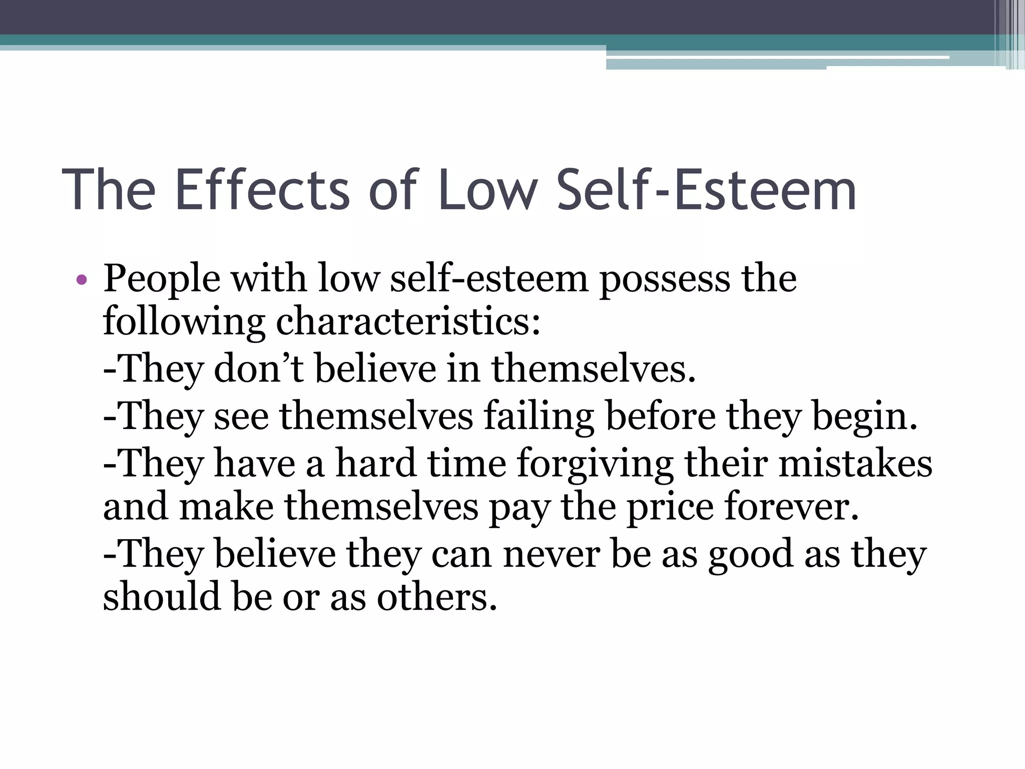 The Effects of Low Self-Esteem
• People with low self-esteem possess the
  following characteristics:
  -They don’t believe in themselves.
  -They see themselves failing before they begin.
  -They have a hard time forgiving their mistakes
  and make themselves pay the price forever.
  -They believe they can never be as good as they
  should be or as others.
 
