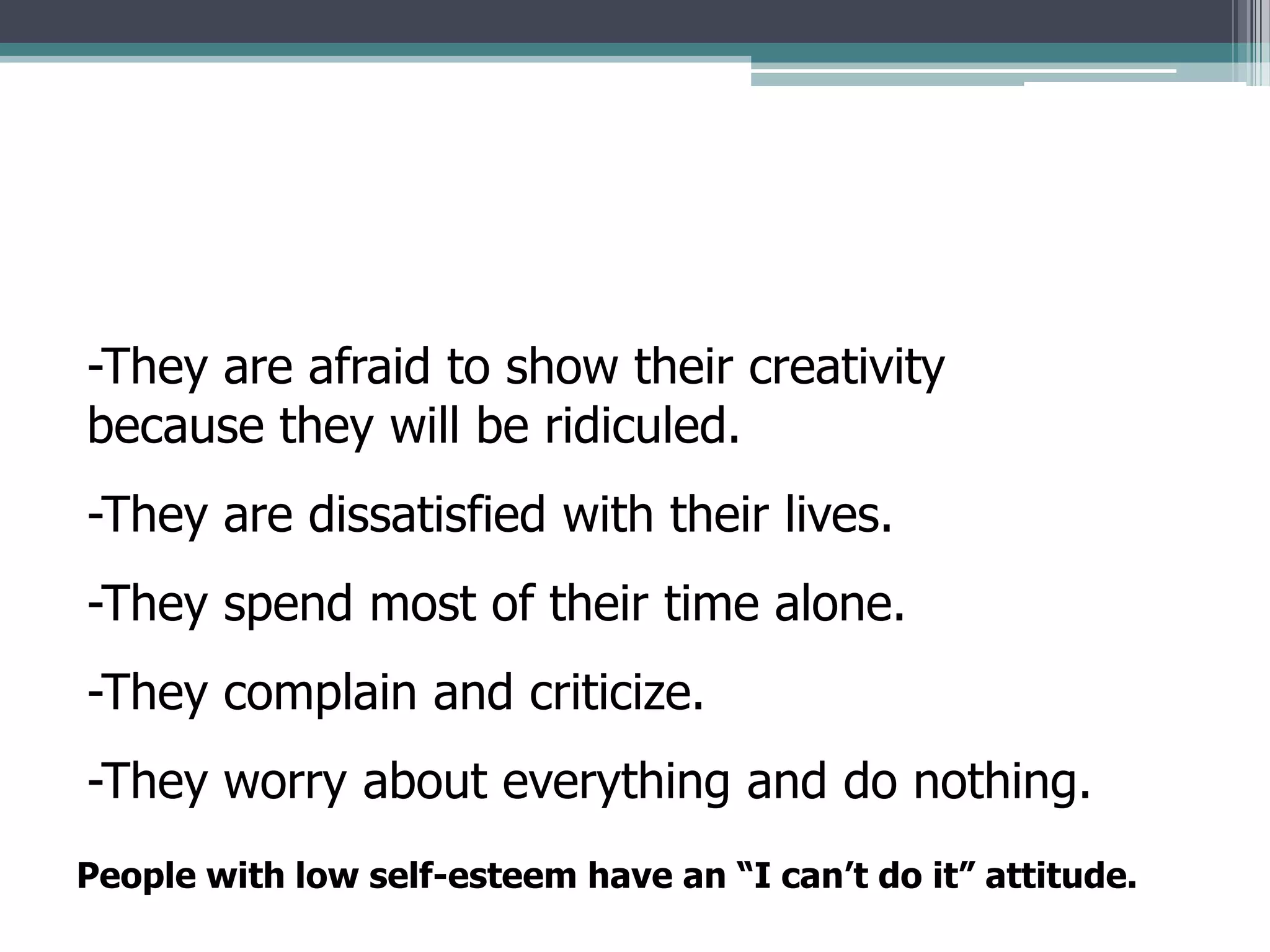 -They are afraid to show their creativity
because they will be ridiculed.
-They are dissatisfied with their lives.
-They spend most of their time alone.
-They complain and criticize.
-They worry about everything and do nothing.
People with low self-esteem have an “I can’t do it” attitude.
 