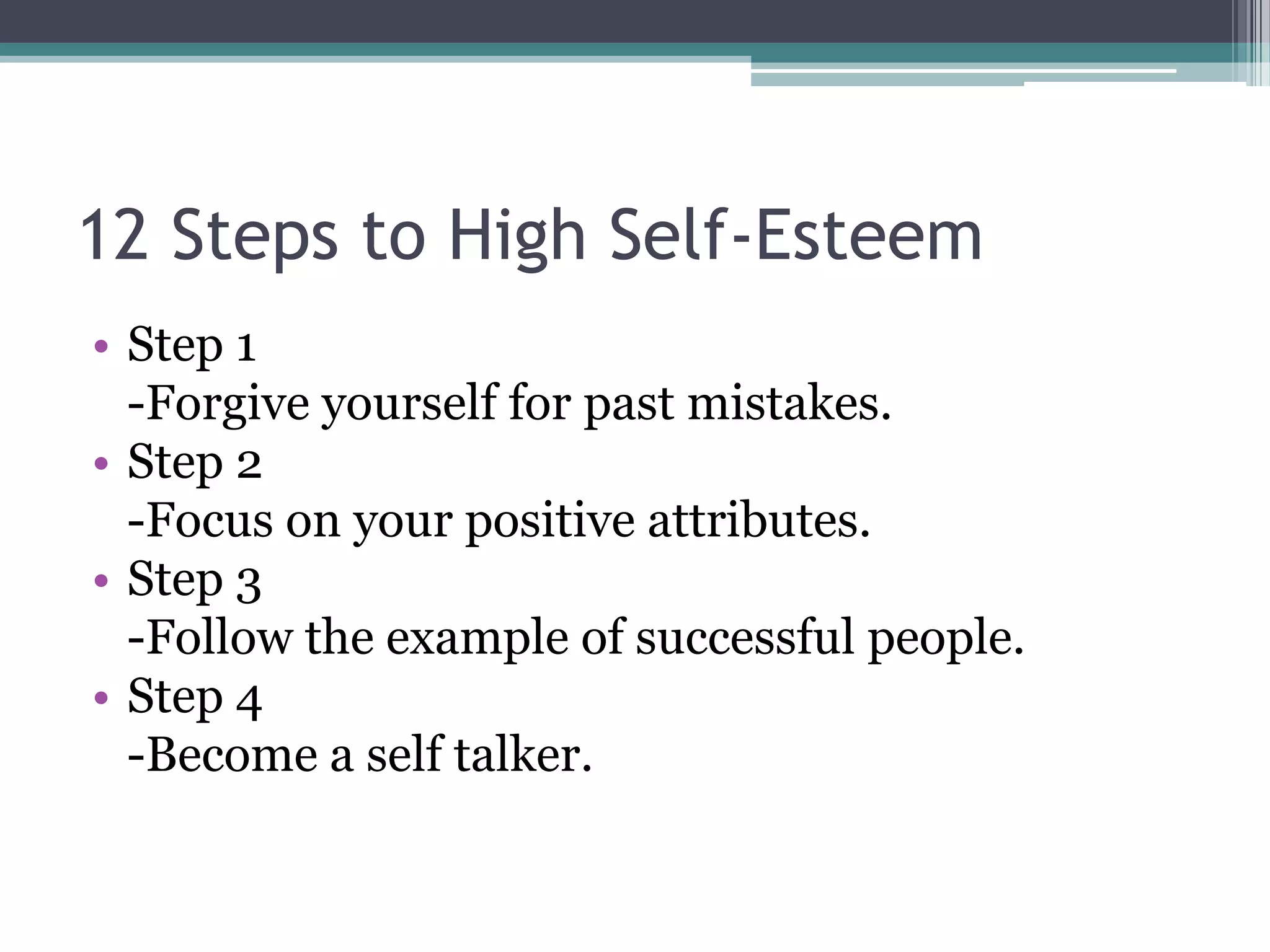 12 Steps to High Self-Esteem
• Step 1
  -Forgive yourself for past mistakes.
• Step 2
  -Focus on your positive attributes.
• Step 3
  -Follow the example of successful people.
• Step 4
  -Become a self talker.
 