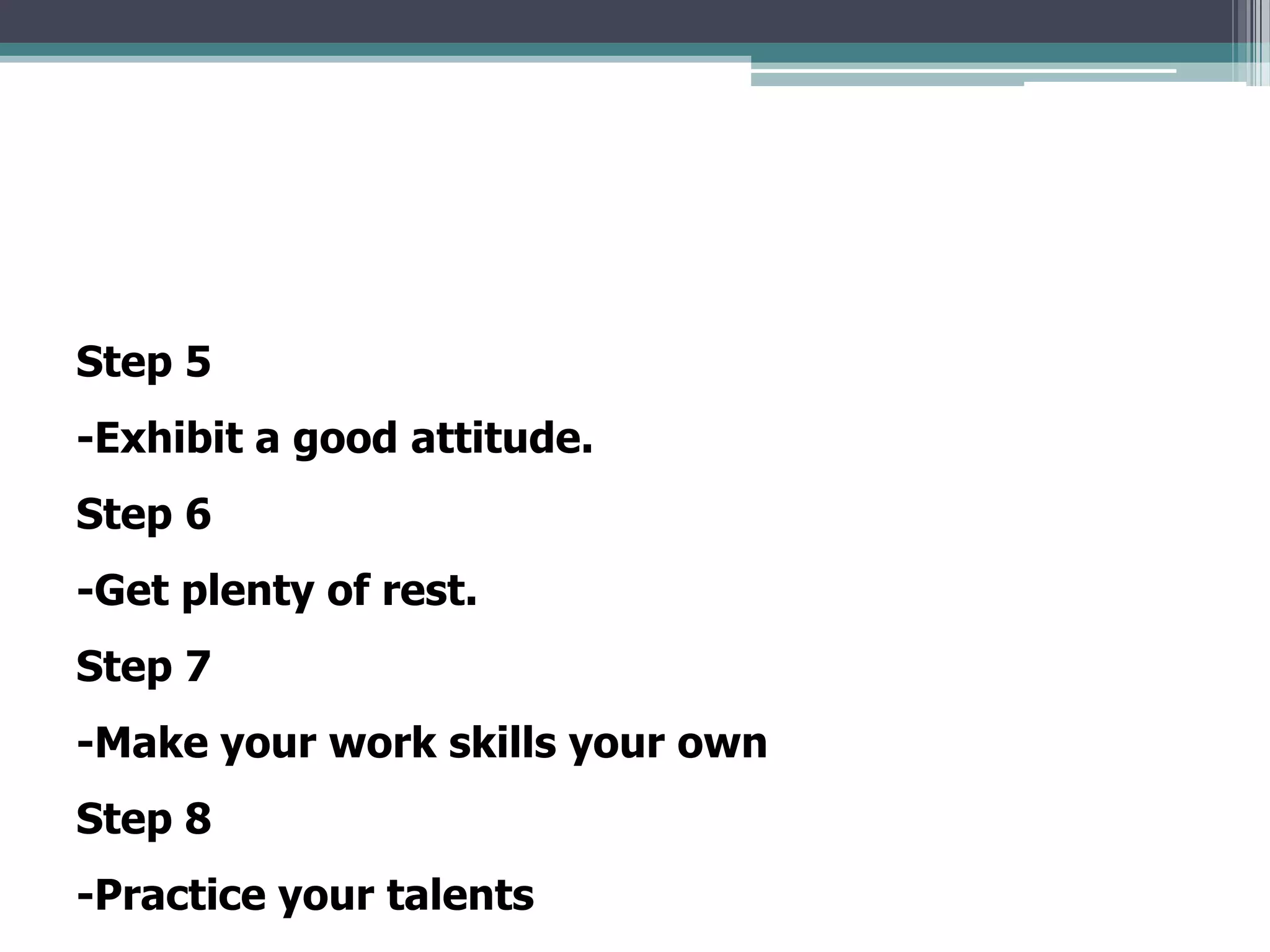 Step 5
-Exhibit a good attitude.
Step 6
-Get plenty of rest.
Step 7
-Make your work skills your own
Step 8
-Practice your talents
 