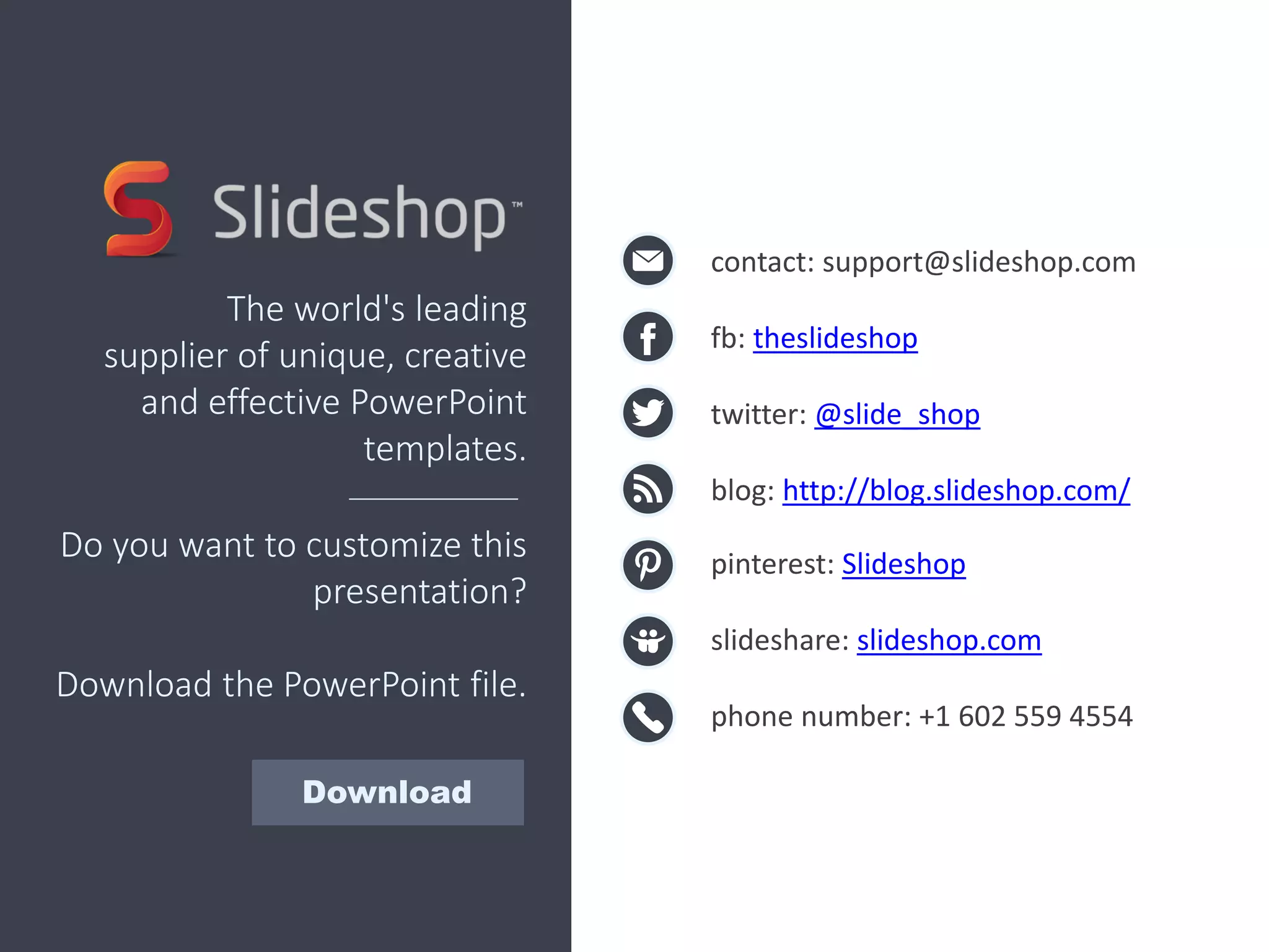contact: support@slideshop.com
fb: theslideshop
twitter: @slide_shop
blog: http://blog.slideshop.com/
pinterest: Slideshop
slideshare: slideshop.com
phone number: +1 602 559 4554
The world's leading
supplier of unique, creative
and effective PowerPoint
templates.
Do you want to customize this
presentation?
Download the PowerPoint file.
Download
 