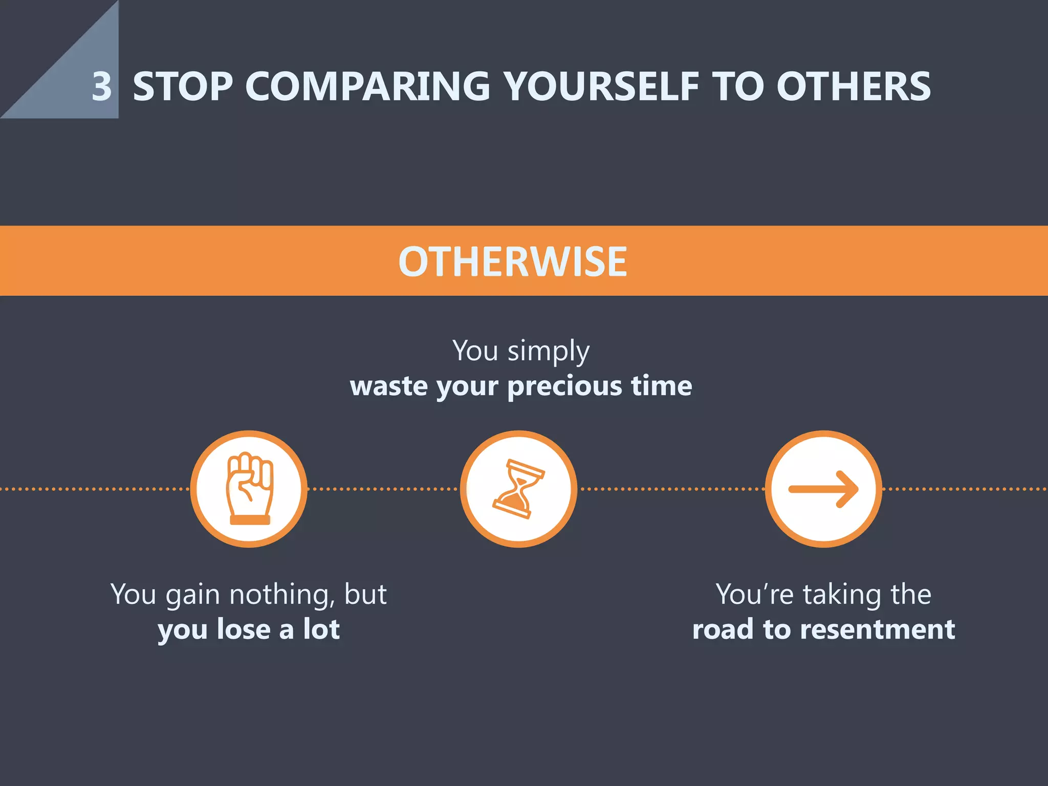 You gain nothing, but
you lose a lot
You simply
waste your precious time
You’re taking the
road to resentment
OTHERWISE
STOP COMPARING YOURSELF TO OTHERS3
 