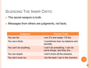 SILENCING THE INNER CRITIC
 The secret weapon is truth.
 Messages from others are judgments, not facts.
10
Judgment Factual Truth
You are fat. I am 5’3 and weigh 175 lbs.
You are a klutz. I sometimes lose my balance and
stumble.
You can’t do anything. I can’t do everything. I can do
some things, and they are…
You are stupid. I don’t know all the answers.
You don’t even try. I do the best I can in the moment.
 