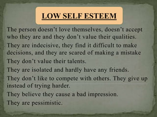 The person doesn’t love themselves, doesn’t accept
who they are and they don’t value their qualities.
They are indecisive, they find it difficult to make
decisions, and they are scared of making a mistake
They don’t value their talents.
They are isolated and hardly have any friends.
They don’t like to compete with others. They give up
instead of trying harder.
They believe they cause a bad impression.
They are pessimistic.
LOW SELF ESTEEM
 
