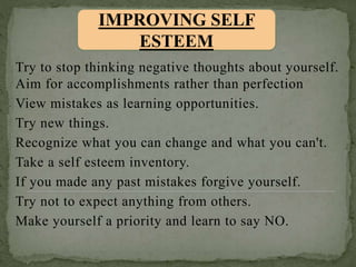Try to stop thinking negative thoughts about yourself.
Aim for accomplishments rather than perfection
View mistakes as learning opportunities.
Try new things.
Recognize what you can change and what you can't.
Take a self esteem inventory.
If you made any past mistakes forgive yourself.
Try not to expect anything from others.
Make yourself a priority and learn to say NO.
IMPROVING SELF
ESTEEM
 