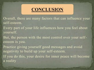 Overall, there are many factors that can influence your
self-esteem.
Every part of your life influences how you feel about
yourself.
But, the person with the most control over your self-
esteem is you.
Practice giving yourself good messages and avoid
negativity to build up your self-esteem.
If you do this, your desire for inner peace will become
a reality
CONCLUSION
 