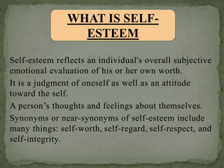 Self-esteem reflects an individual's overall subjective
emotional evaluation of his or her own worth.
It is a judgment of oneself as well as an attitude
toward the self.
A person’s thoughts and feelings about themselves.
Synonyms or near-synonyms of self-esteem include
many things: self-worth, self-regard, self-respect, and
self-integrity.
WHAT IS SELF-
ESTEEM
 