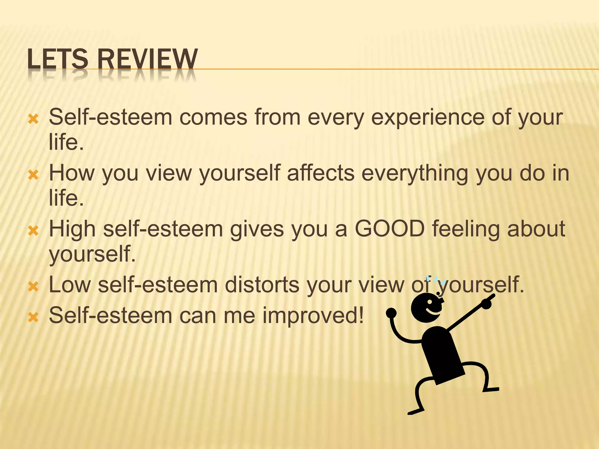 LETS REVIEW
 Self-esteem comes from every experience of your
life.
 How you view yourself affects everything you do in
life.
 High self-esteem gives you a GOOD feeling about
yourself.
 Low self-esteem distorts your view of yourself.
 Self-esteem can me improved!
 