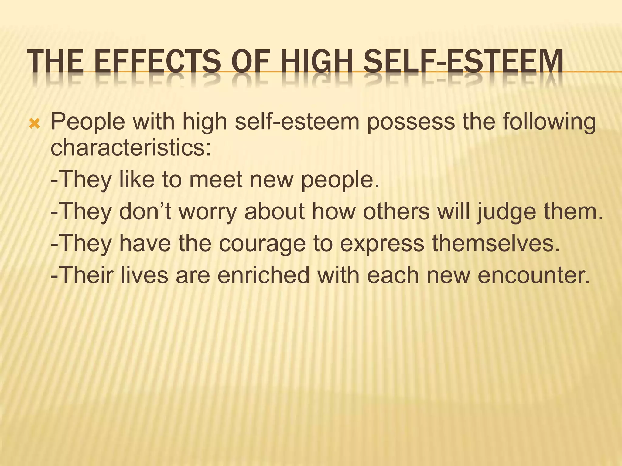 THE EFFECTS OF HIGH SELF-ESTEEM
 People with high self-esteem possess the following
characteristics:
-They like to meet new people.
-They don’t worry about how others will judge them.
-They have the courage to express themselves.
-Their lives are enriched with each new encounter.
 