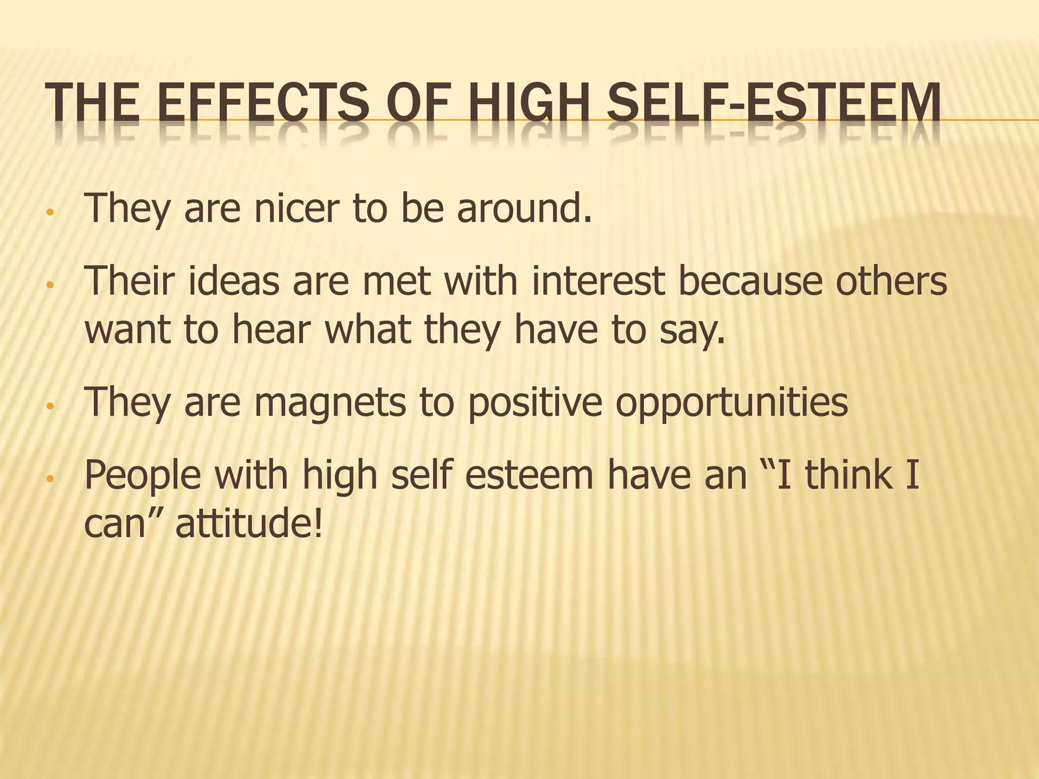 THE EFFECTS OF HIGH SELF-ESTEEM
• They are nicer to be around.
• Their ideas are met with interest because others
want to hear what they have to say.
• They are magnets to positive opportunities
• People with high self esteem have an “I think I
can” attitude!
 