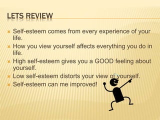 LETS REVIEW
 Self-esteem comes from every experience of your
life.
 How you view yourself affects everything you do in
life.
 High self-esteem gives you a GOOD feeling about
yourself.
 Low self-esteem distorts your view of yourself.
 Self-esteem can me improved!
 