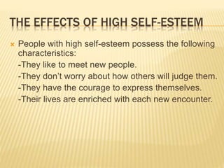 THE EFFECTS OF HIGH SELF-ESTEEM
 People with high self-esteem possess the following
characteristics:
-They like to meet new people.
-They don’t worry about how others will judge them.
-They have the courage to express themselves.
-Their lives are enriched with each new encounter.
 
